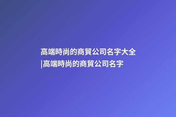 高端時尚的商貿公司名字大全|高端時尚的商貿公司名字-第1張-公司起名-玄機派